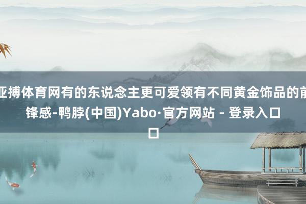 亚搏体育网有的东说念主更可爱领有不同黄金饰品的前锋感-鸭脖(中国)Yabo·官方网站 - 登录入口