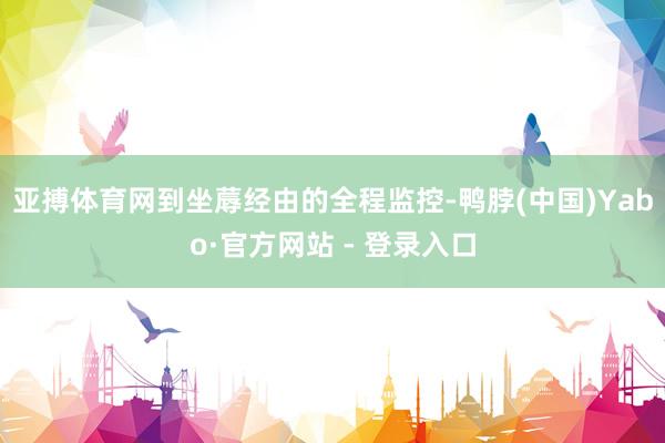 亚搏体育网到坐蓐经由的全程监控-鸭脖(中国)Yabo·官方网站 - 登录入口