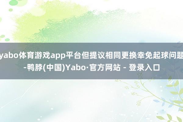 yabo体育游戏app平台但提议相同更换幸免起球问题-鸭脖(中国)Yabo·官方网站 - 登录入口
