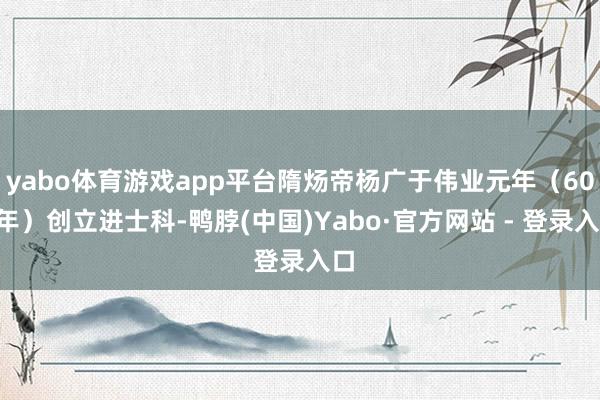 yabo体育游戏app平台隋炀帝杨广于伟业元年（605年）创立进士科-鸭脖(中国)Yabo·官方网站 - 登录入口