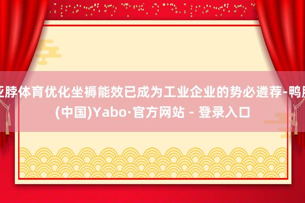 亚脖体育优化坐褥能效已成为工业企业的势必遴荐-鸭脖(中国)Yabo·官方网站 - 登录入口