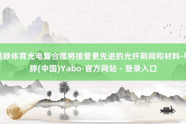 鸭脖体育光电复合缆将接管更先进的光纤期间和材料-鸭脖(中国)Yabo·官方网站 - 登录入口
