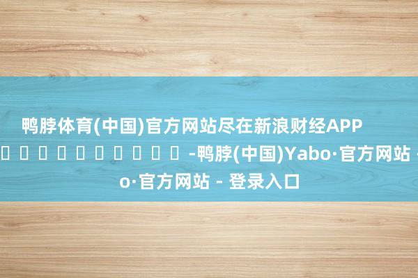 鸭脖体育(中国)官方网站尽在新浪财经APP            													-鸭脖(中国)Yabo·官方网站 - 登录入口