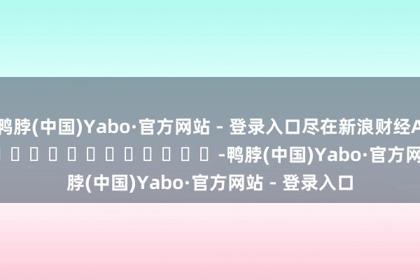 鸭脖(中国)Yabo·官方网站 - 登录入口尽在新浪财经APP            													-鸭脖(中国)Yabo·官方网站 - 登录入口