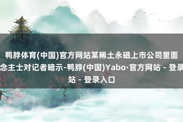 鸭脖体育(中国)官方网站　　某稀土永磁上市公司里面东说念主士对记者暗示-鸭脖(中国)Yabo·官方网站 - 登录入口