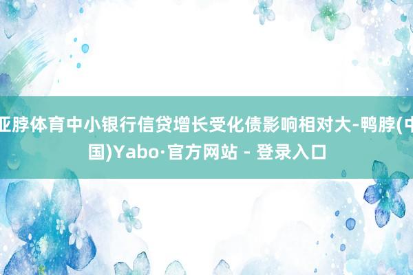 亚脖体育中小银行信贷增长受化债影响相对大-鸭脖(中国)Yabo·官方网站 - 登录入口