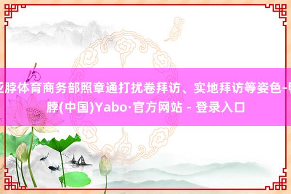 亚脖体育商务部照章通打扰卷拜访、实地拜访等姿色-鸭脖(中国)Yabo·官方网站 - 登录入口