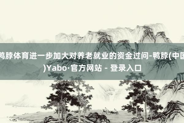 鸭脖体育进一步加大对养老就业的资金过问-鸭脖(中国)Yabo·官方网站 - 登录入口
