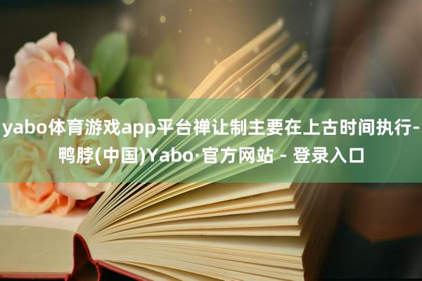 yabo体育游戏app平台禅让制主要在上古时间执行-鸭脖(中国)Yabo·官方网站 - 登录入口
