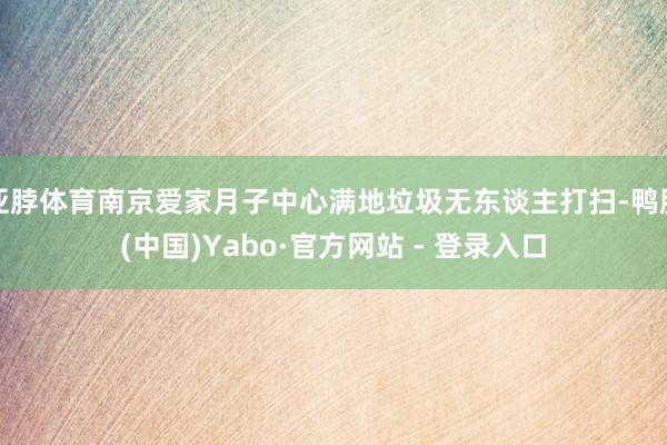 亚脖体育南京爱家月子中心满地垃圾无东谈主打扫-鸭脖(中国)Yabo·官方网站 - 登录入口