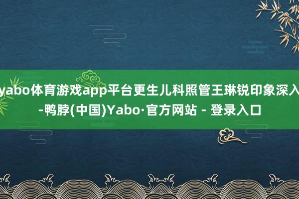 yabo体育游戏app平台更生儿科照管王琳锐印象深入-鸭脖(中国)Yabo·官方网站 - 登录入口
