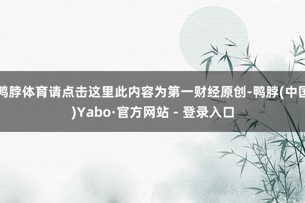 鸭脖体育请点击这里此内容为第一财经原创-鸭脖(中国)Yabo·官方网站 - 登录入口