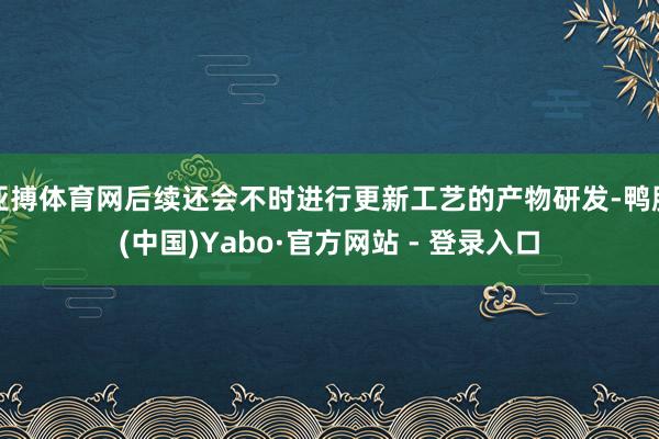 亚搏体育网后续还会不时进行更新工艺的产物研发-鸭脖(中国)Yabo·官方网站 - 登录入口