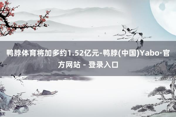 鸭脖体育将加多约1.52亿元-鸭脖(中国)Yabo·官方网站 - 登录入口