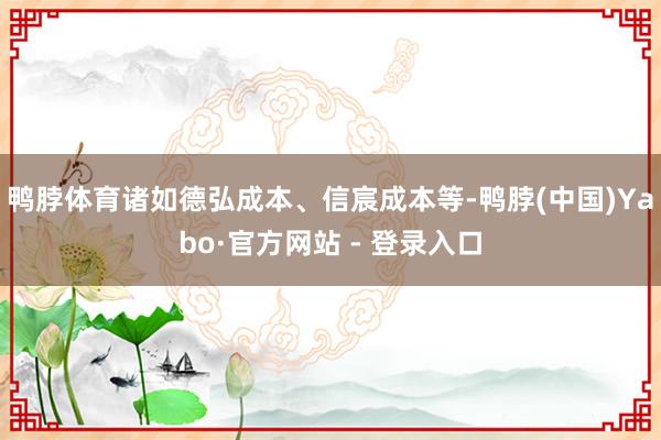 鸭脖体育诸如德弘成本、信宸成本等-鸭脖(中国)Yabo·官方网站 - 登录入口