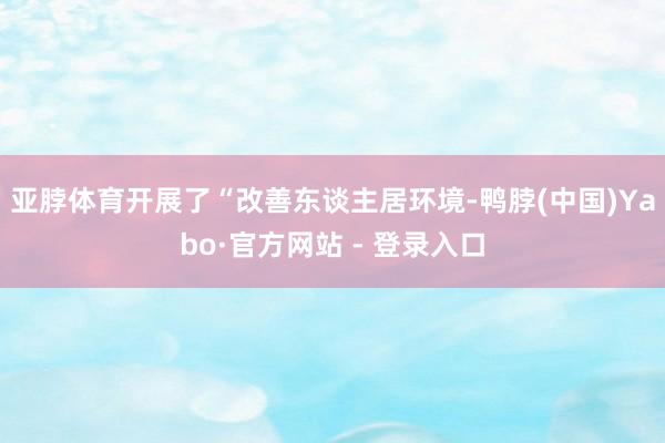 亚脖体育开展了“改善东谈主居环境-鸭脖(中国)Yabo·官方网站 - 登录入口