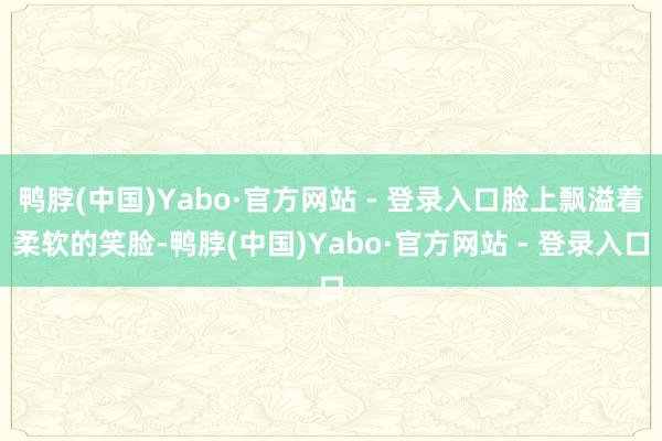 鸭脖(中国)Yabo·官方网站 - 登录入口脸上飘溢着柔软的笑脸-鸭脖(中国)Yabo·官方网站 - 登录入口