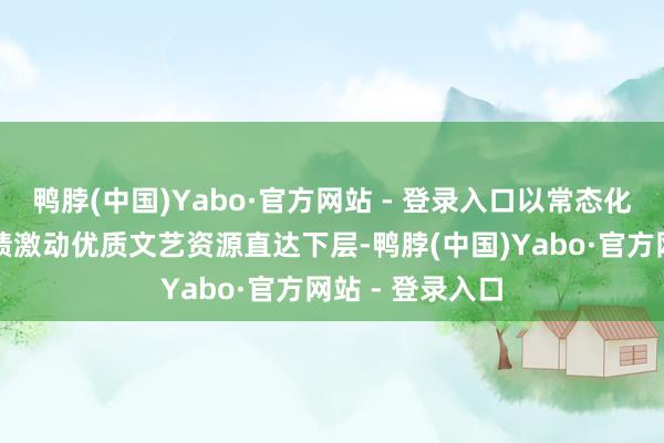 鸭脖(中国)Yabo·官方网站 - 登录入口以常态化的文艺志愿功绩激动优质文艺资源直达下层-鸭脖(中国)Yabo·官方网站 - 登录入口