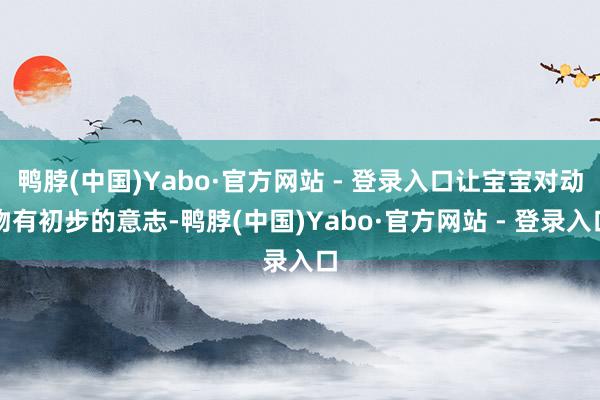 鸭脖(中国)Yabo·官方网站 - 登录入口让宝宝对动物有初步的意志-鸭脖(中国)Yabo·官方网站 - 登录入口