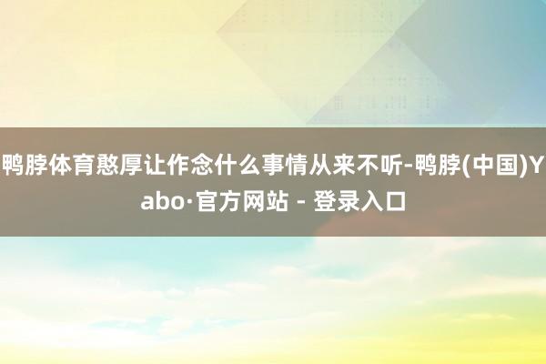 鸭脖体育憨厚让作念什么事情从来不听-鸭脖(中国)Yabo·官方网站 - 登录入口