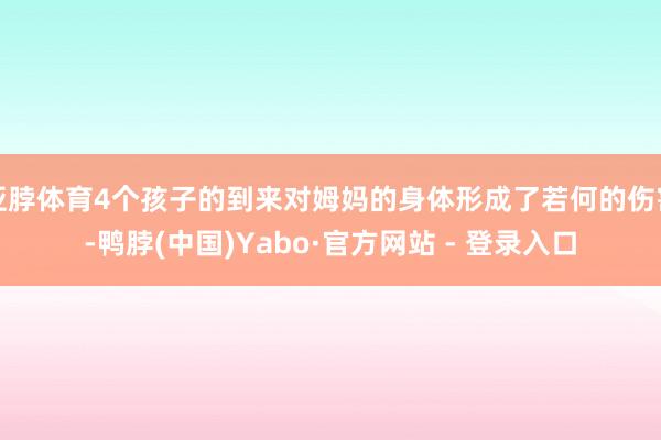 亚脖体育4个孩子的到来对姆妈的身体形成了若何的伤害-鸭脖(中国)Yabo·官方网站 - 登录入口