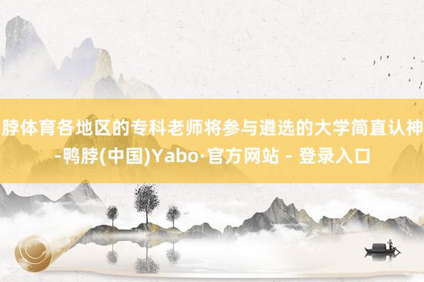 鸭脖体育各地区的专科老师将参与遴选的大学简直认神情-鸭脖(中国)Yabo·官方网站 - 登录入口