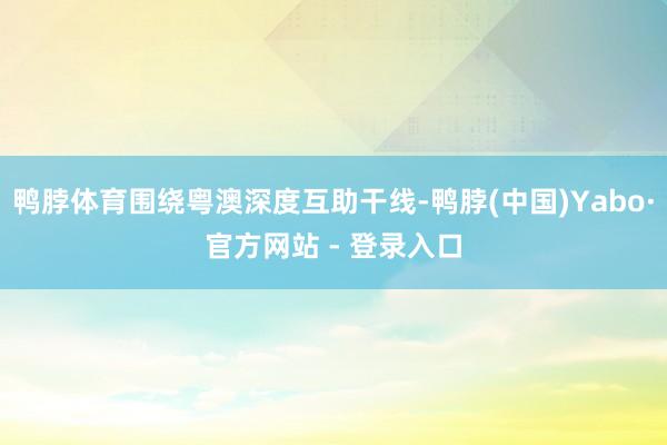 鸭脖体育围绕粤澳深度互助干线-鸭脖(中国)Yabo·官方网站 - 登录入口