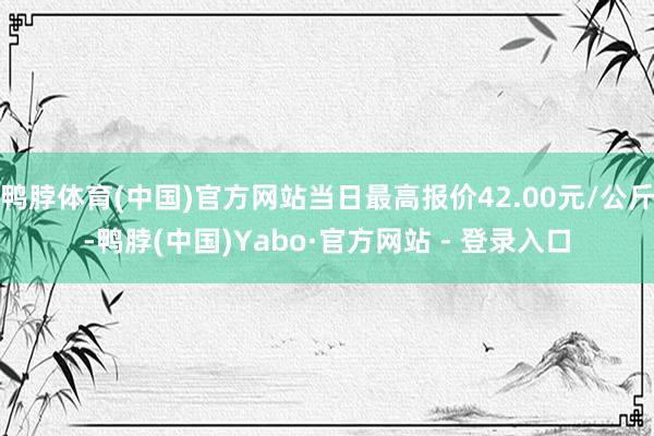 鸭脖体育(中国)官方网站当日最高报价42.00元/公斤-鸭脖(中国)Yabo·官方网站 - 登录入口