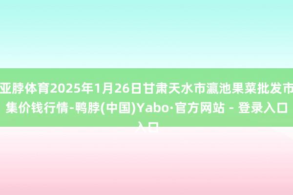 亚脖体育2025年1月26日甘肃天水市瀛池果菜批发市集价钱行情-鸭脖(中国)Yabo·官方网站 - 登录入口