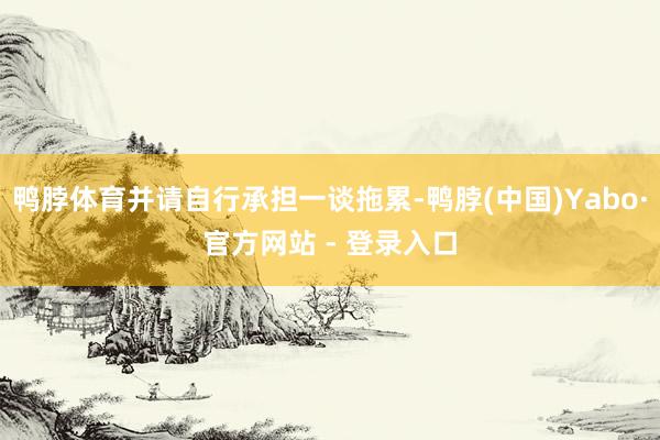 鸭脖体育并请自行承担一谈拖累-鸭脖(中国)Yabo·官方网站 - 登录入口