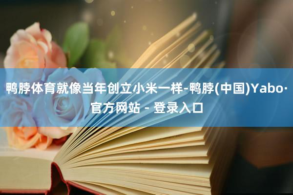 鸭脖体育就像当年创立小米一样-鸭脖(中国)Yabo·官方网站 - 登录入口