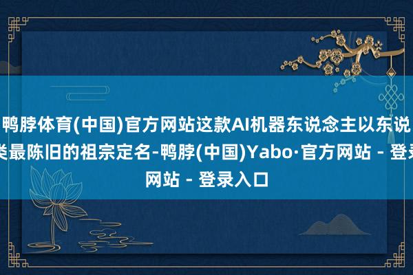 鸭脖体育(中国)官方网站这款AI机器东说念主以东说念主类最陈旧的祖宗定名-鸭脖(中国)Yabo·官方网站 - 登录入口