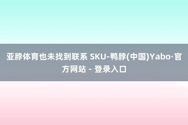 亚脖体育也未找到联系 SKU-鸭脖(中国)Yabo·官方网站 - 登录入口