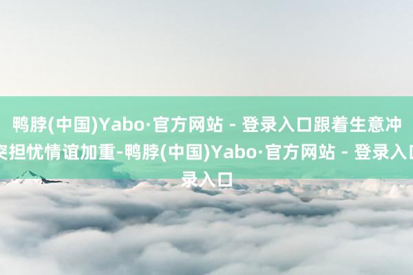 鸭脖(中国)Yabo·官方网站 - 登录入口跟着生意冲突担忧情谊加重-鸭脖(中国)Yabo·官方网站 - 登录入口