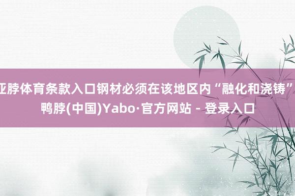亚脖体育条款入口钢材必须在该地区内“融化和浇铸”-鸭脖(中国)Yabo·官方网站 - 登录入口