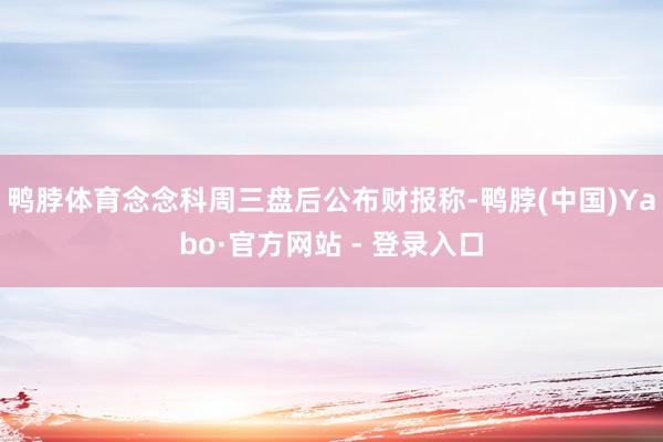 鸭脖体育　　念念科周三盘后公布财报称-鸭脖(中国)Yabo·官方网站 - 登录入口