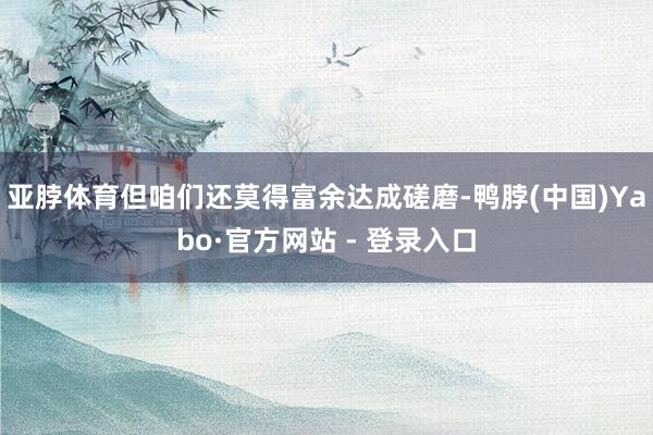 亚脖体育但咱们还莫得富余达成磋磨-鸭脖(中国)Yabo·官方网站 - 登录入口