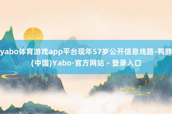 yabo体育游戏app平台现年57岁公开信息线路-鸭脖(中国)Yabo·官方网站 - 登录入口