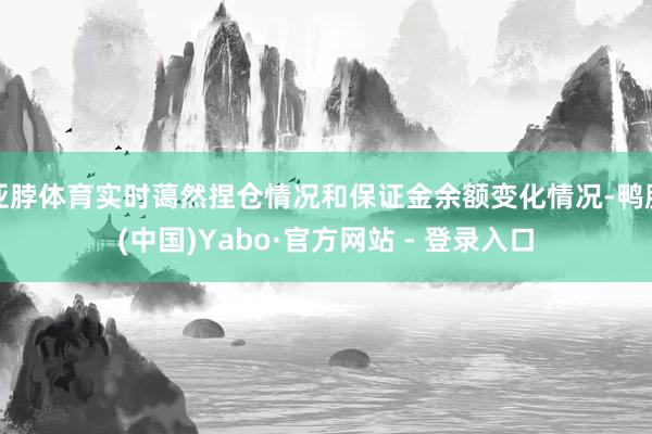 亚脖体育实时蔼然捏仓情况和保证金余额变化情况-鸭脖(中国)Yabo·官方网站 - 登录入口