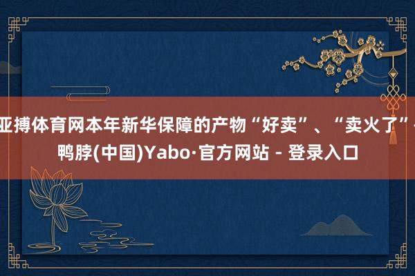 亚搏体育网本年新华保障的产物“好卖”、“卖火了”-鸭脖(中国)Yabo·官方网站 - 登录入口