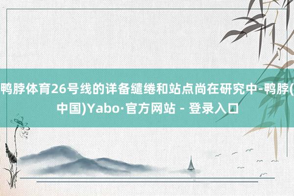 鸭脖体育26号线的详备缱绻和站点尚在研究中-鸭脖(中国)Yabo·官方网站 - 登录入口