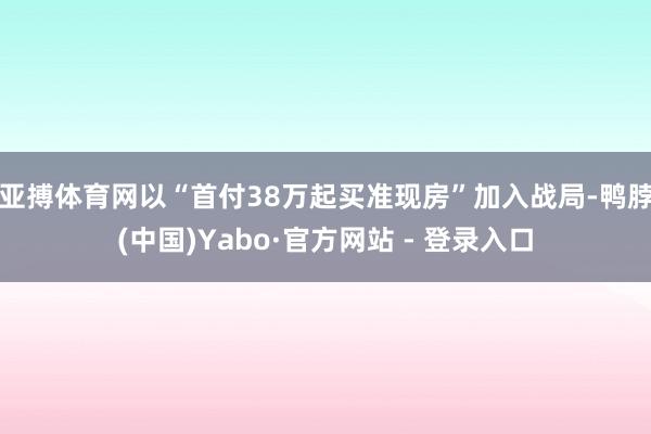 亚搏体育网以“首付38万起买准现房”加入战局-鸭脖(中国)Yabo·官方网站 - 登录入口