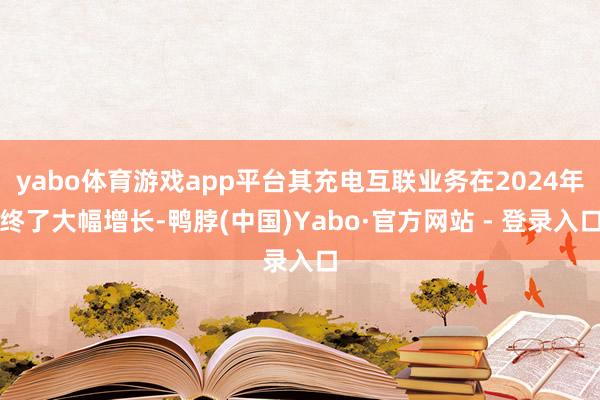 yabo体育游戏app平台其充电互联业务在2024年终了大幅增长-鸭脖(中国)Yabo·官方网站 - 登录入口