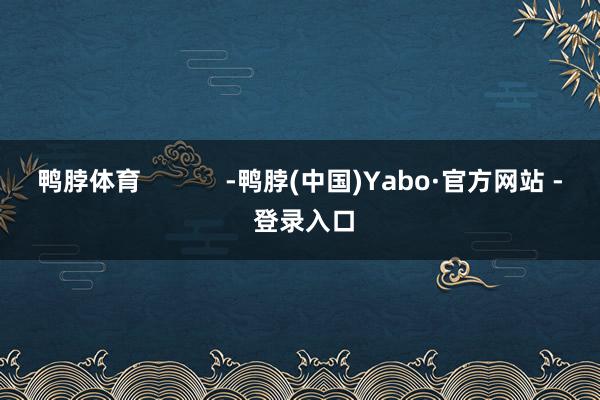 鸭脖体育            -鸭脖(中国)Yabo·官方网站 - 登录入口
