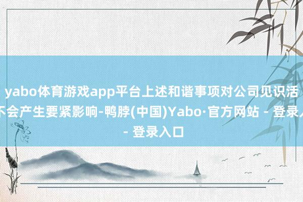 yabo体育游戏app平台上述和谐事项对公司见识活动不会产生要紧影响-鸭脖(中国)Yabo·官方网站 - 登录入口