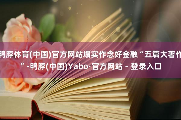 鸭脖体育(中国)官方网站塌实作念好金融“五篇大著作”-鸭脖(中国)Yabo·官方网站 - 登录入口