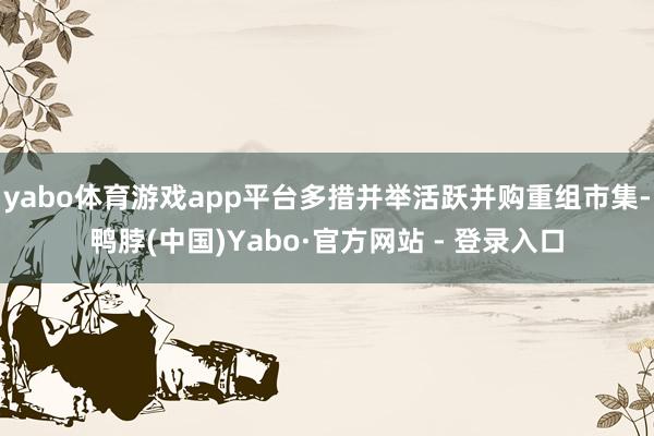 yabo体育游戏app平台多措并举活跃并购重组市集-鸭脖(中国)Yabo·官方网站 - 登录入口