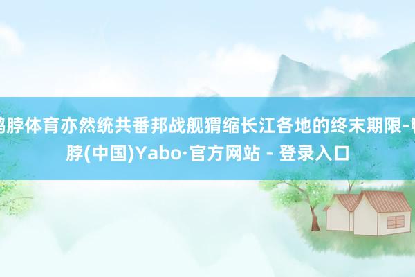 鸭脖体育亦然统共番邦战舰猬缩长江各地的终末期限-鸭脖(中国)Yabo·官方网站 - 登录入口