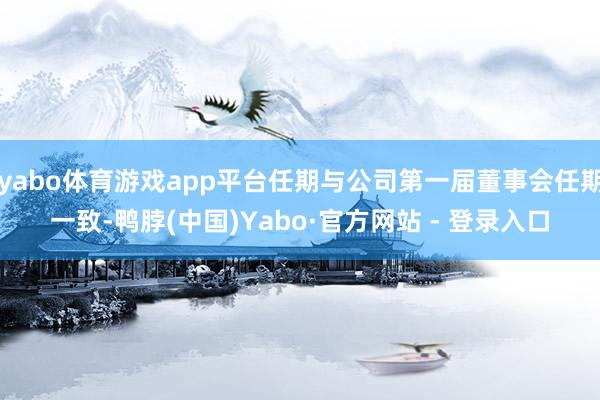 yabo体育游戏app平台任期与公司第一届董事会任期一致-鸭脖(中国)Yabo·官方网站 - 登录入口