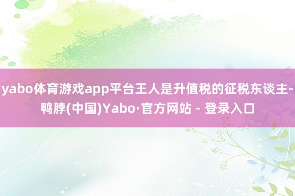 yabo体育游戏app平台王人是升值税的征税东谈主-鸭脖(中国)Yabo·官方网站 - 登录入口